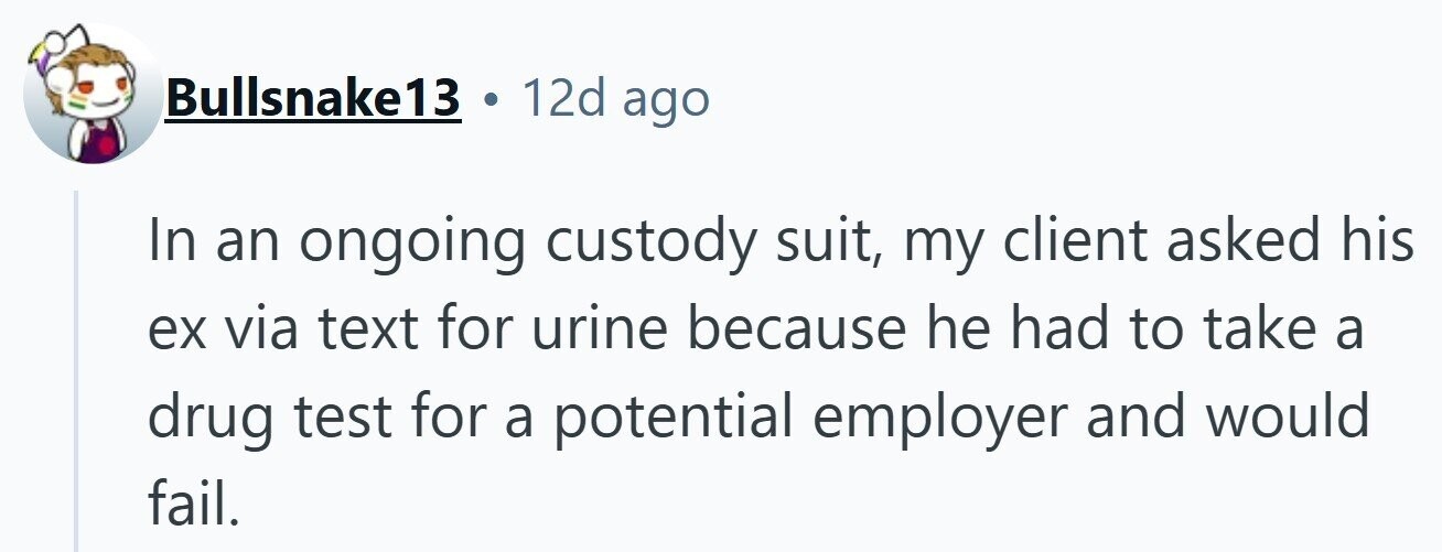 12d ago Bullsnake13 In an ongoing custody suit, my client asked his ex via text for urine because he had to take a drug test for a potential employer and would fail.