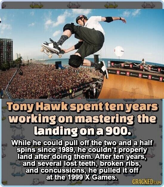 - - - Tony Hawk spent ten years working on mastering the landing on a 900. While he could pull off the two and a half spins since 1989, he couldn't properly land after doing them. After ten years, and several lost teeth, broken ribs, and concussions, he pulled it off at the 1999 x Games. CRACKED COM
