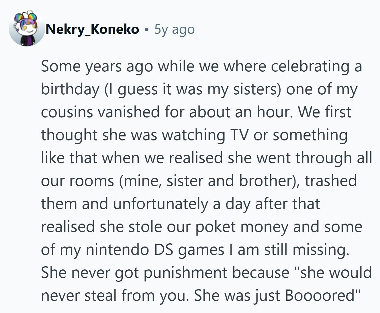 Nekry_Koneko 5y ago Some years ago while we where celebrating a birthday (I guess it was my sisters) one of my cousins vanished for about an hour. We first thought she was watching TV or something like that when we realised she went through all our rooms (mine, sister and brother), trashed them and unfortunately a day after that realised she stole our poket money and some of my nintendo DS games I am still missing. She never got punishment because she would never steal from you. She was just Boooored