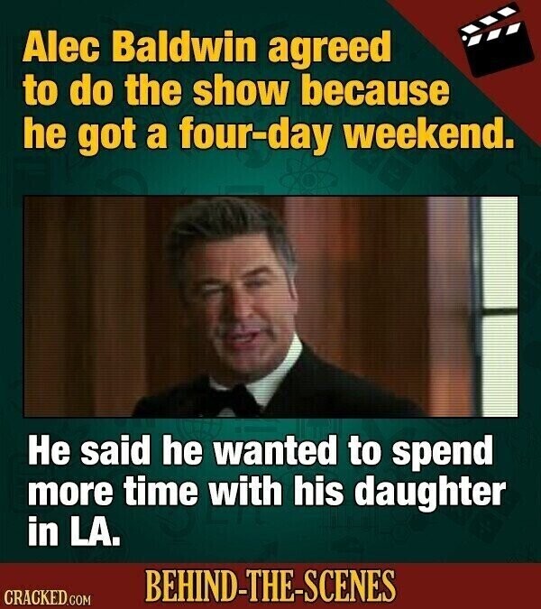 Alec Baldwin agreed to do the show because he got a four-day weekend. Не said he wanted to spend more time with his daughter in LA. BEHIND-THE-SCENES CRACKED.COM