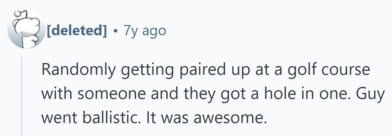 . 7y ago Randomly getting paired up at a golf course with someone and they got a hole in one. Guy went ballistic. It was awesome.
