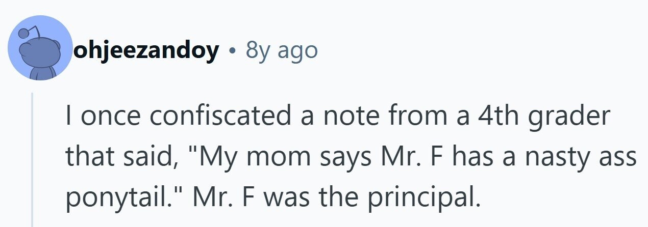 ohjeezandoy . 8y ago I once confiscated a note from a 4th grader that said, My mom says Mr. F has a nasty ass ponytail. Mr. F was the principal. 