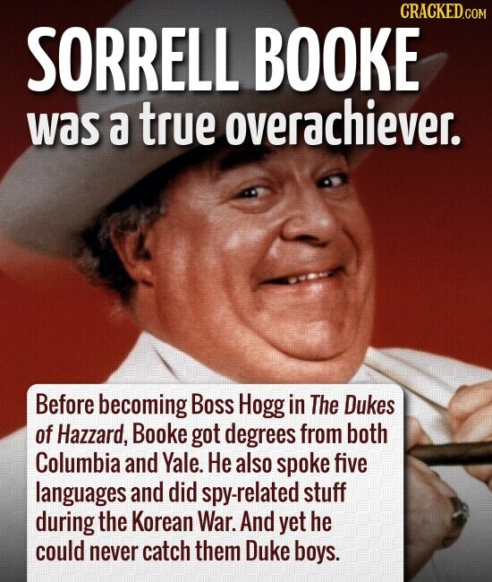 CRACKED.COM SORRELL BOOKE was a true overachiever. Before becoming Boss Hogg in The Dukes of Hazzard, Booke got degrees from both Columbia and Yale. Не also spoke five languages and did spy-related stuff during the Korean War. And yet he could never catch them Duke boys.