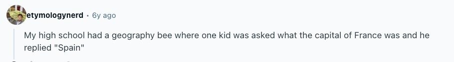 etymologynerd 6y ago My high school had a geography bee where one kid was asked what the capital of France was and he replied Spain 