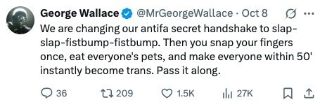 George Wallace @MrGeorgeWallace Oct 8 g ... We are changing our antifa secret handshake to slap- slap-fistbump-fistbump. Then you snap your fingers once, eat everyone's pets, and make everyone within 50' instantly become trans. Pass it along. 36 209 1.5K del 27K 
