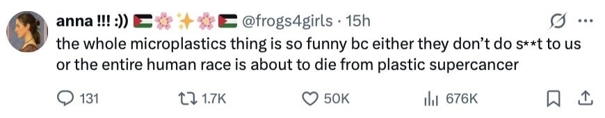 anna !!! :)) @frogs4girls 15h ... the whole microplastics thing is so funny bc either they don't do S**t to us or the entire human race is about to die from plastic supercancer 131 1.7K 50K del 676K 
