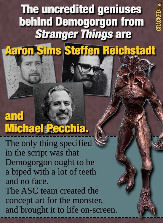 The uncredited geniuses behind Demogorgon from Stranger Things are CRACKED.COM Aaron Sims Steffen Reichstadt and Michael Pecchia. The only thing specified in the script was that Demogorgon ought to be a biped with a lot of teeth and no face. The ASC team created the concept art for the monster, and brought it to life on-screen.