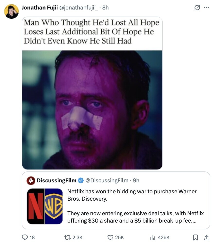 s ... Jonathan Fujii @jonathanfujii_ 8.8h Man Who Thought He'd Lost All Hope Loses Last Additional Bit Of Hope Не Didn't Even Know Не Still Had 4F DiscussingFilm @DiscussingFilm - 9h Netflix has won the bidding war to purchase Warner N Bros. Discovery. WB They are now entering exclusive deal talks, with Netflix offering $30 a share and a $5 billion break-up fee.... 18 2.3K 25K 426K 