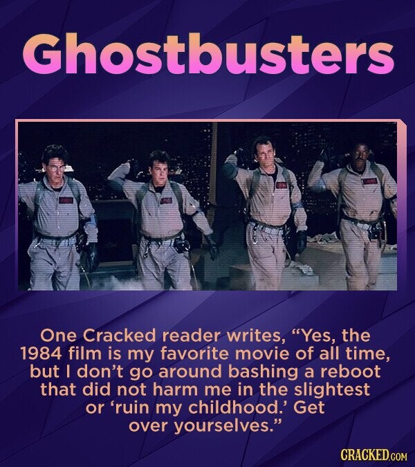 Ghostbusters One Cracked reader writes, Yes, the 1984 film is my favorite movie of all time, but I don't go around bashing a reboot that did not harm me in the slightest or 'ruin my childhood.' Get over yourselves. CRACKED.COM