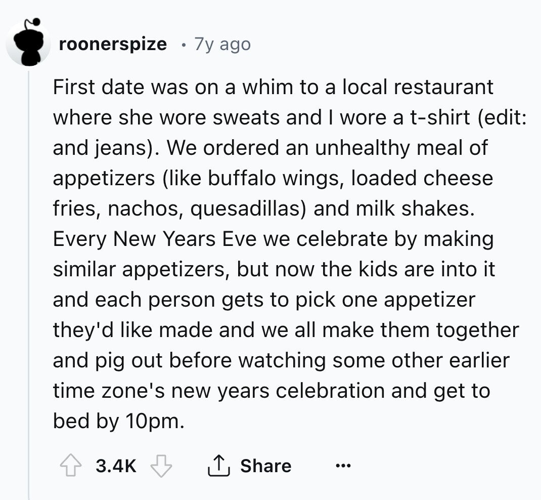 roonerspize 7y ago First date was on a whim to a local restaurant where she wore sweats and I wore a t-shirt (edit: and jeans). We ordered an unhealthy meal of appetizers (like buffalo wings, loaded cheese fries, nachos, quesadillas) and milk shakes. Every New Years Eve we celebrate by making similar appetizers, but now the kids are into it and each person gets to pick one appetizer they'd like made and we all make them together and pig out before watching some other earlier time zone's new years celebration and get to bed by 10pm. 3.4K Share ...