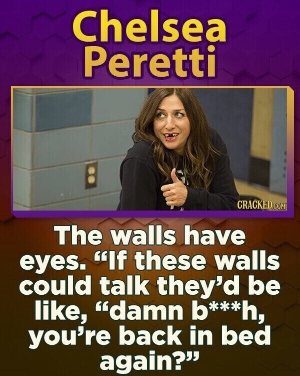 Chelsea Peretti CRACKED.COM The walls have eyes. If these walls could talk they'd be like, damn b***h, you're back in bed again?
