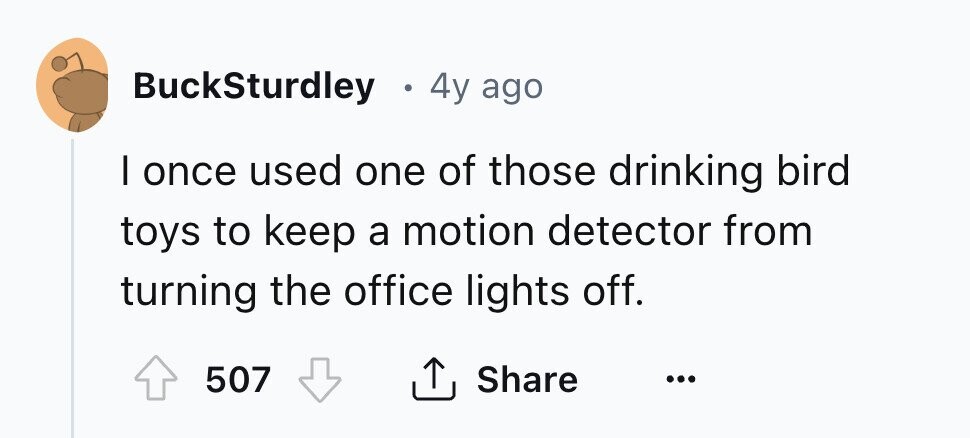 BuckSturdley . 4y ago I once used one of those drinking bird toys to keep a motion detector from turning the office lights off. Share 507 ... 