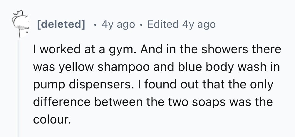4y ago . Edited 4y ago I worked at a gym. And in the showers there was yellow shampoo and blue body wash in pump dispensers. I found out that the only difference between the two soaps was the colour.