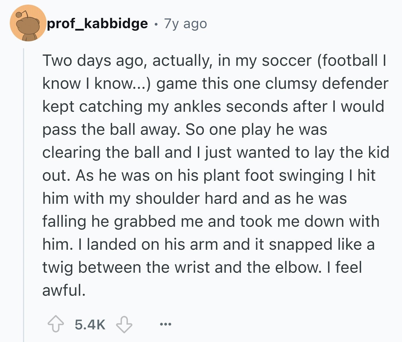 prof_kabbidge 7y ago Two days ago, actually, in my soccer (football I know I know...) game this one clumsy defender kept catching my ankles seconds after I would pass the ball away. So one play he was clearing the ball and I just wanted to lay the kid out. As he was on his plant foot swinging I hit him with my shoulder hard and as he was falling he grabbed me and took me down with him. I landed on his arm and it snapped like a twig between the wrist and the elbow. I feel awful. 5.4K ...