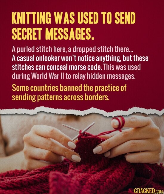 KNITTING WAS USED TO SEND SECRET MESSAGES. A purled stitch here, a dropped stitch there... A casual onlooker won't notice anything, but these stitches can conceal morse code. This was used during World War II to relay hidden messages. Some countries banned the practice of sending patterns across borders. CRACKED.COM