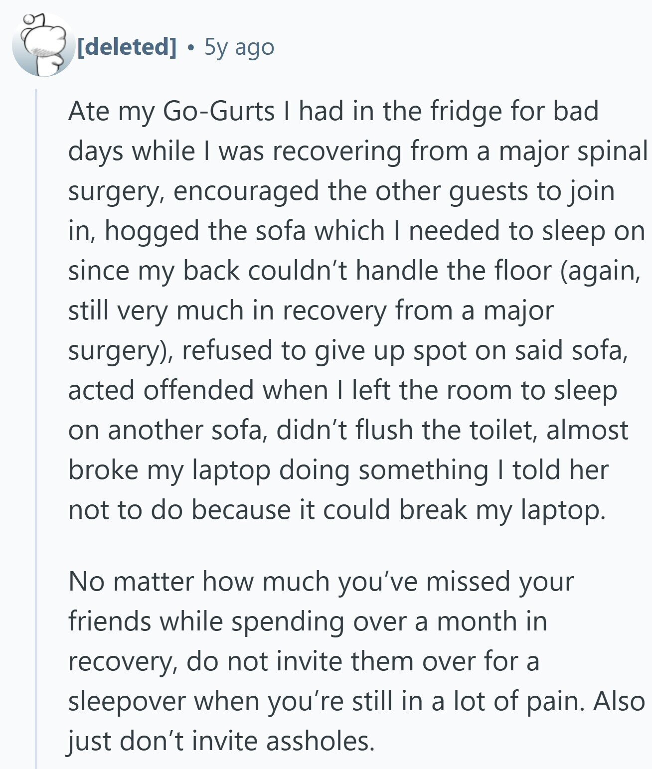 5y ago Ate my Go-Gurts I had in the fridge for bad days while I was recovering from a major spinal surgery, encouraged the other guests to join in, hogged the sofa which I needed to sleep on since my back couldn't handle the floor (again, still very much in recovery from a major surgery), refused to give up spot on said sofa, acted offended when I left the room to sleep on another sofa, didn't flush the toilet, almost broke my laptop doing something I told her not to do because it could break my laptop. No matter