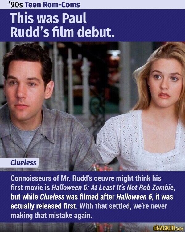 '90s Teen Rom-Coms This was Paul Rudd's film debut. Clueless Connoisseurs of Mr. Rudd's oeuvre might think his first movie is Halloween 6: At Least It's Not Rob Zombie, but while Clueless was filmed after Halloween 6, it was actually released first. With that settled, we're never making that mistake again. CRACKED.COM