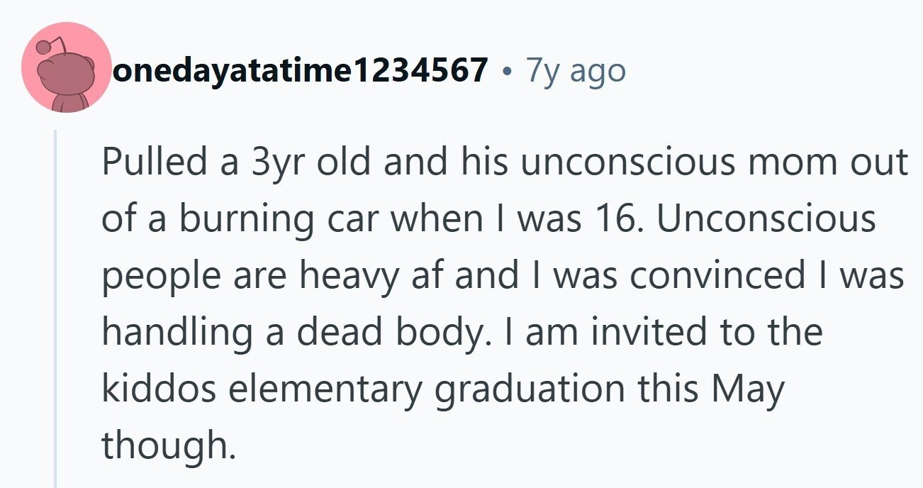 lonedayatatime1234567 . 7y ago Pulled a 3yr old and his unconscious mom out of a burning car when I was 16. Unconscious people are heavy af and I was convinced I was handling a dead body. I am invited to the kiddos elementary graduation this May though.