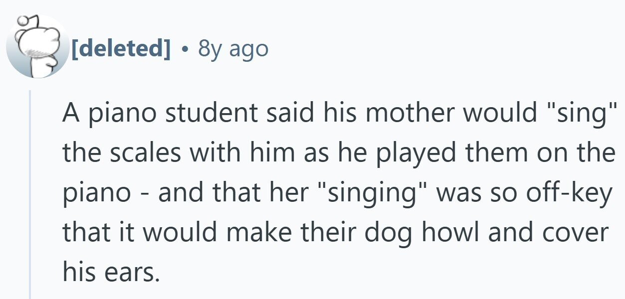  8y ago A piano student said his mother would sing the scales with him as he played them on the piano - and that her singing was so off-key that it would make their dog howl and cover his ears. 