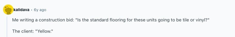 kalidava 6y ago Me writing a construction bid: Is the standard flooring for these units going to be tile or vinyl? The client: Yellow. 