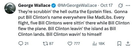 George Wallace @MrGeorgeWallace Oct 17 G ... They're scrubbin' the hell outta the Epstein files. Gonna put Bill Clinton's name everywhere like MadLibs. Every flight, five Bill Clintons were sittin' there while Bill Clinton flew the plane. Bill Clinton leavin' the island as Bill Clinton lands. Bill Clinton wavin' to himself 21 87 777 18K 