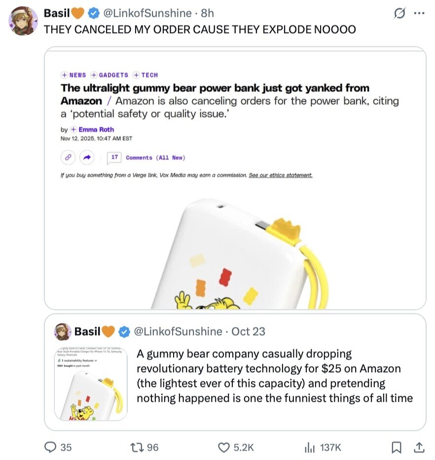 Basil @LinkofSunshine. 8h S ... THEY CANCELED MY ORDER CAUSE THEY EXPLODE NOOOO + NEWS + GADGETS + TECH The ultralight gummy bear power bank just got yanked from Amazon / Amazon is also canceling orders for the power bank, citing a 'potential safety or quality issue. by + Emma Roth Nov 12. 2025, 10:47 AM EST 17 Comments (All New) If you buy something from a Verge link, Vox Media may earn a commission. See our ethics statement Basil @LinkofSunshine Oct 23 - ww Good Style Partable Churges for 15 % Service Salary A gummy bear company casually dropping a 1 untainability features Y 