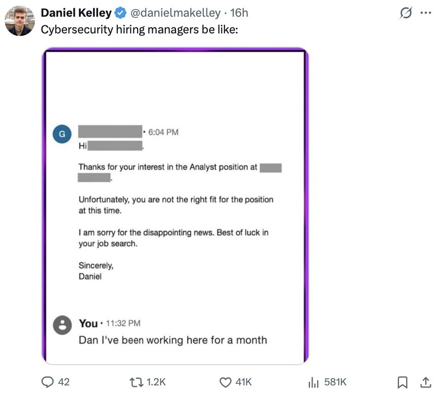 s ... Daniel Kelley @danielmakelley 16h Cybersecurity hiring managers be like: 6:04 PM G Hi Thanks for your interest in the Analyst position at Unfortunately, you are not the right fit for the position at this time. am sorry for the disappointing news. Best of luck in your job search. Sincerely, Daniel You 11:32 PM Dan I've been working here for a month 42 1.2K 41K 581K 