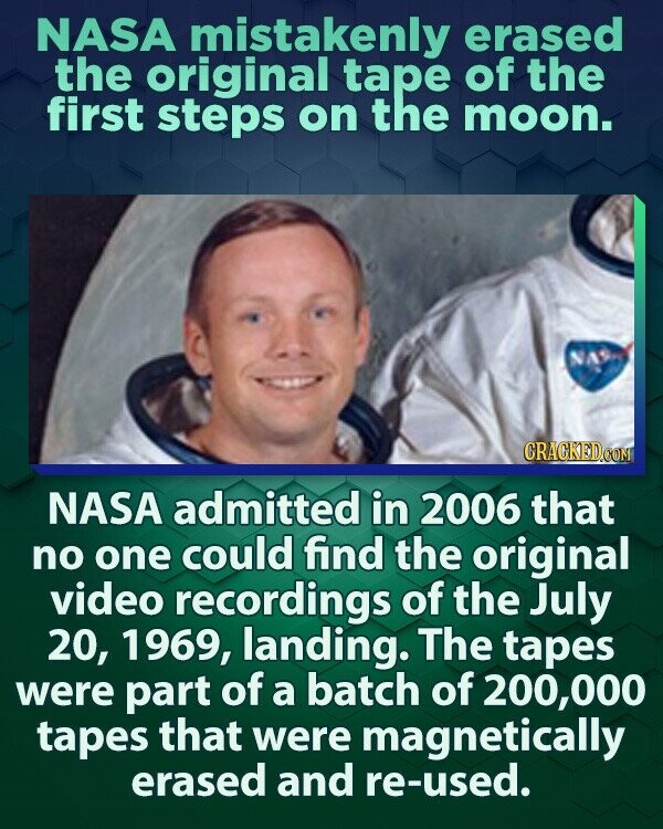 NASA mistakenly erased the original tape of the first steps on the moon. NAS CRACKED.COM NASA admitted in 2006 that no one could find the original video recordings of the July 20, 1969, landing. The tapes were part of a batch of 200,000 tapes that were magnetically erased and re-used.