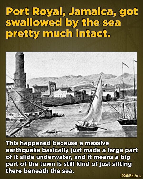 Port Royal, Jamaica, got swallowed by the sea pretty much intact. This happened because a massive earthquake basically just made a large part of it slide underwater, and it means a big part of the town is still kind of just sitting there beneath the sea. CRACKED.COM