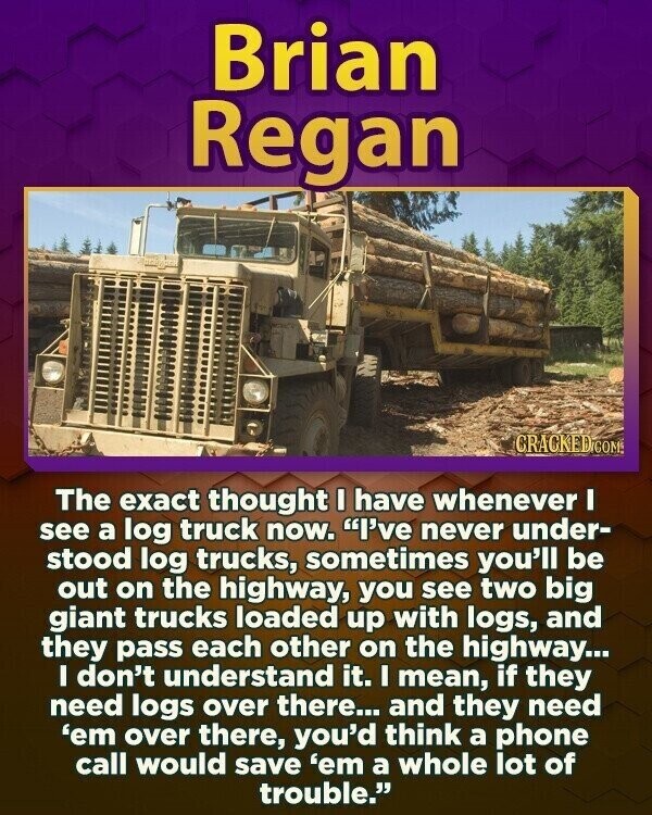 Brian Regan CRACKED.COM The exact thought I have whenever I see a log truck now. I've never under- stood log trucks, sometimes you'll be out on the highway, you see two big giant trucks loaded up with logs, and they pass each other on the highway... I don't understand it. I mean, if they need logs over there... and they need 'em over there, you'd think a phone call would save 'em a whole lot of trouble.