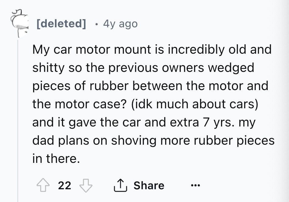 [deleted] 4y ago My car motor mount is incredibly old and shitty so the previous owners wedged pieces of rubber between the motor and the motor case? (idk much about cars) and it gave the car and extra 7 yrs. my dad plans on shoving more rubber pieces in there. Share 22 ... 