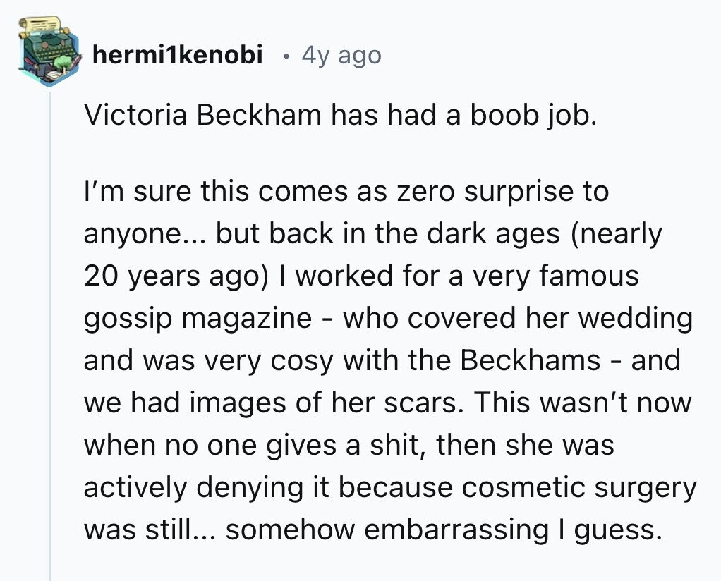 hermi1kenobi 4y ago Victoria Beckham has had a boob job. I'm sure this comes as zero surprise to anyone... but back in the dark ages (nearly 20 years ago) I worked for a very famous gossip magazine - who covered her wedding and was very cosy with the Beckhams - and we had images of her scars. This wasn't now when no one gives a shit, then she was actively denying it because cosmetic surgery was still... somehow embarrassing I guess.
