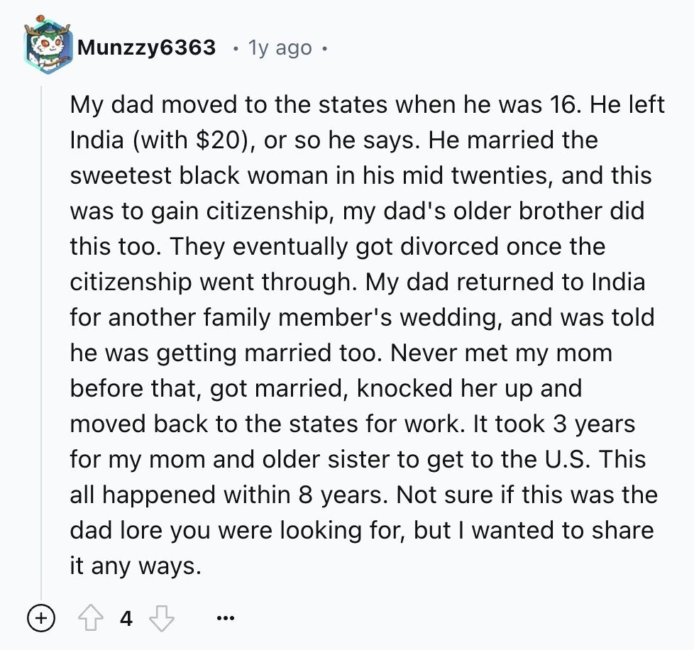 Munzzy6363 1y ago My dad moved to the states when he was 16. Не left India (with $20), or so he says. Не married the sweetest black woman in his mid twenties, and this was to gain citizenship, my dad's older brother did this too. They eventually got divorced once the citizenship went through. My dad returned to India for another family member's wedding, and was told he was getting married too. Never met my mom before that, got married, knocked her up and moved back to the states for work. It took 3 years for my mom and older