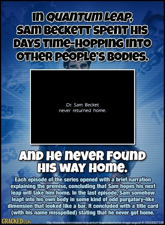 in QUANTUM LEAP, SAM BeCKeTT SPenT HIS DAYS TIME-HOPPING INTO OTHER People's BODIES. 1012 Dr. Sam Becket 65 never returned home. AND не neveR FOUND HIS WAY Home. Each episode of the series opened with a brief narration explaining the premise, concluding that Sam hopes his next leap will take him home. In the last episode, Sam somehow leapt into his own body in some kind of odd purgatory-like dimension that looked like a bar. It concluded with a title card (with his name misspelled) stating that he never got home. CRACKED COM http:/www.nbc.com/classic-tv/quantum-leap/video/mirror-image-august-8-1953/2927336