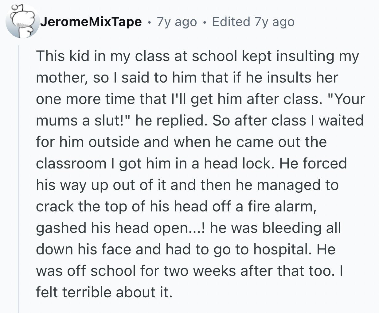JeromeMixTape 7y ago e Edited 7y ago This kid in my class at school kept insulting my mother, so I said to him that if he insults her one more time that I'll get him after class. Your mums a slut! he replied. So after class I waited for him outside and when he came out the classroom I got him in a head lock. Не forced his way up out of it and then he managed to crack the top of his head off a fire alarm, gashed his head open...! he was bleeding all down his face and