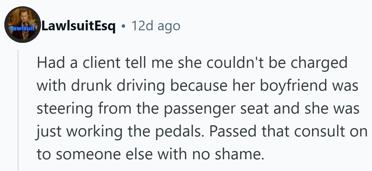 Lawisuit 12d ago LawlsuitEsq G Had a client tell me she couldn't be charged with drunk driving because her boyfriend was steering from the passenger seat and she was just working the pedals. Passed that consult on to someone else with no shame.