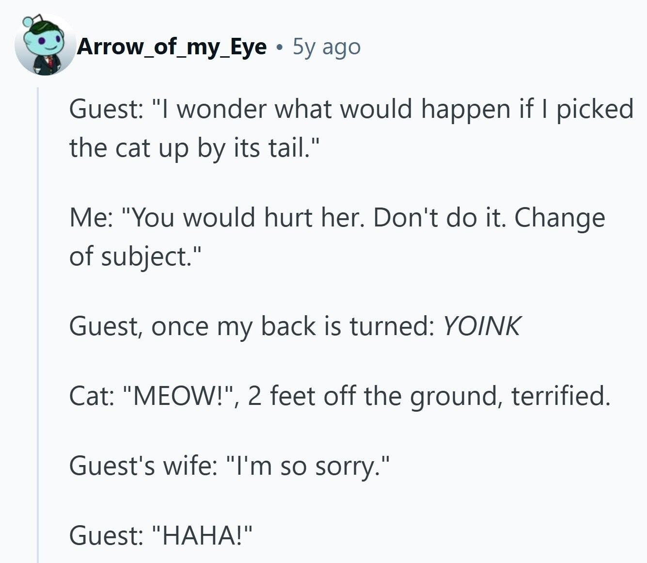 Arrow_of_my_Eye 5y ago Guest: I wonder what would happen if I picked the cat up by its tail. Me: You would hurt her. Don't do it. Change of subject. Guest, once my back is turned: YOINK Cat: MEOW!, 2 feet off the ground, terrified. Guest's wife: I'm so sorry. Guest: HAHA!