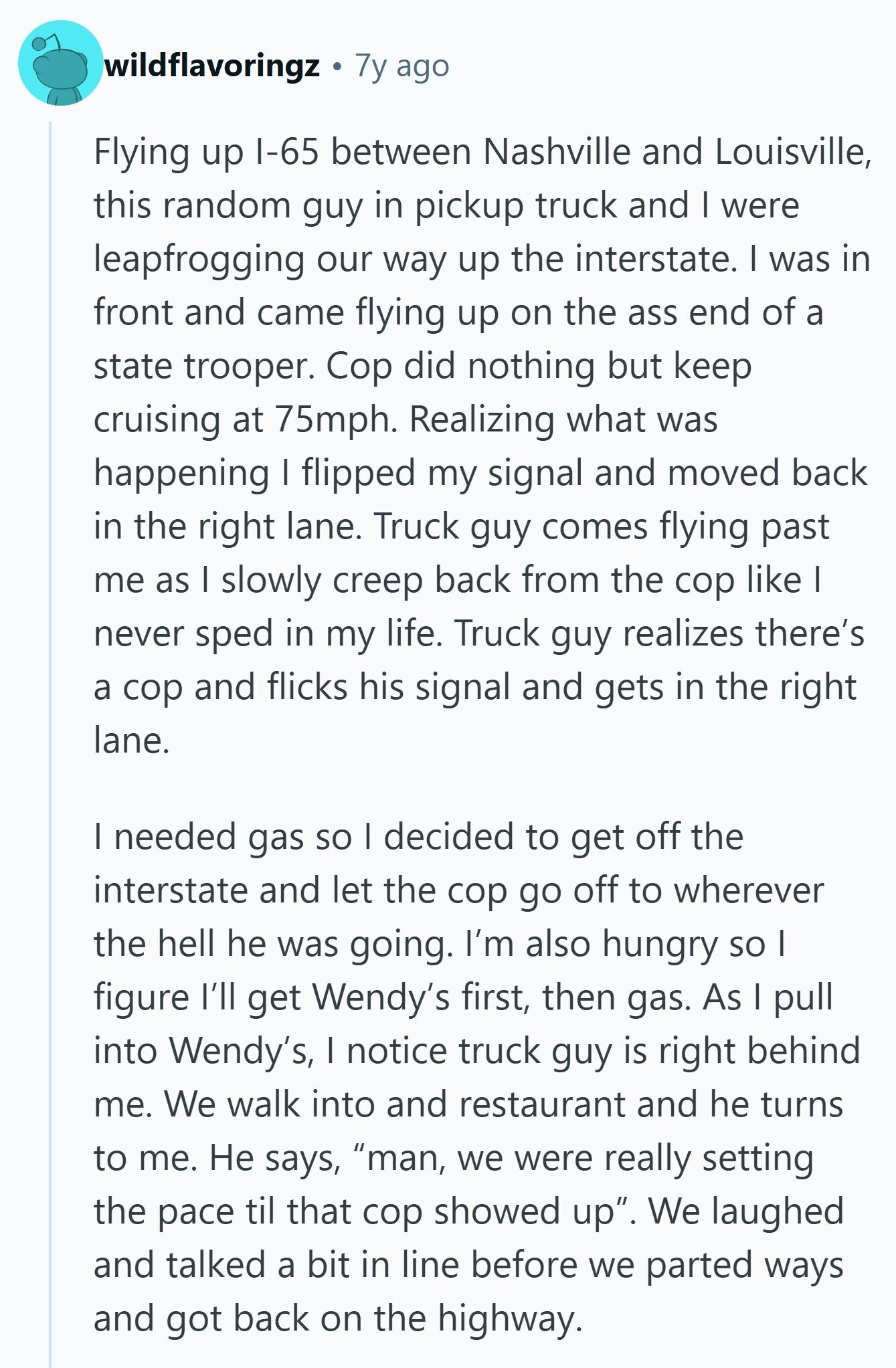 wildflavoringz 7y ago Flying up I-65 between Nashville and Louisville, this random guy in pickup truck and I were leapfrogging our way up the interstate. I was in front and came flying up on the ass end of a state trooper. Cop did nothing but keep cruising at 75mph. Realizing what was happening I flipped my signal and moved back in the right lane. Truck guy comes flying past me as I slowly creep back from the cop like I never sped in my life. Truck guy realizes there's a cop and flicks his signal and gets in the right
