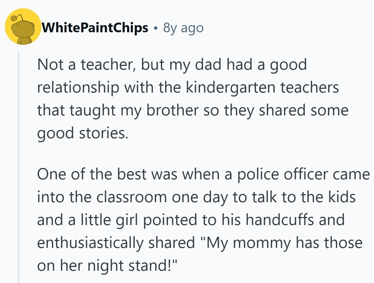 WhitePaintChips 8y ago Not a teacher, but my dad had a good relationship with the kindergarten teachers that taught my brother so they shared some good stories. One of the best was when a police officer came into the classroom one day to talk to the kids and a little girl pointed to his handcuffs and enthusiastically shared My mommy has those on her night stand! 