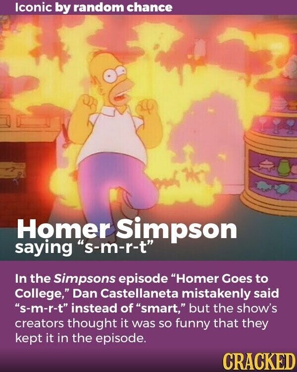 Iconic by random chance Homer Simpson saying s-m-r-t In the Simpsons episode Homer Goes to College, Dan Castellaneta mistakenly said s-m-r-t instead of smart, but the show's creators thought it was so funny that they kept it in the episode. CRACKED