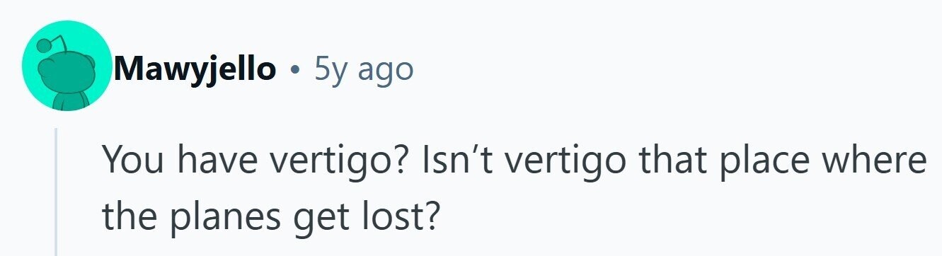 Mawyjello . 5y ago You have vertigo? Isn't vertigo that place where the planes get lost? 