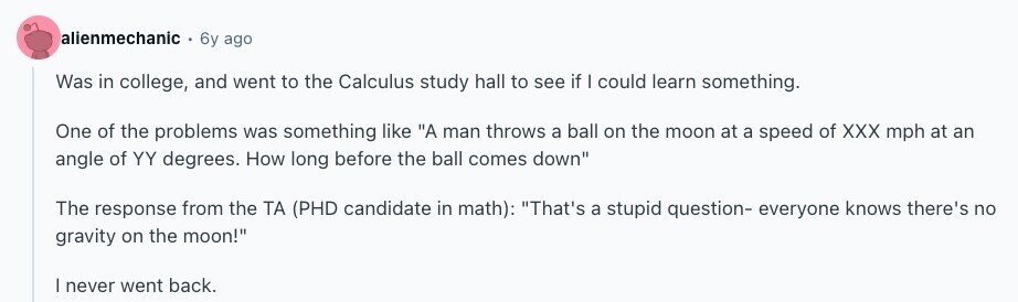 alienmechanic 6y ago Was in college, and went to the Calculus study hall to see if I could learn something. One of the problems was something like A man throws a ball on the moon at a speed of XXX mph at an angle of YY degrees. How long before the ball comes down The response from the ТА (PHD candidate in math): That's a stupid question- everyone knows there's no gravity on the moon! | never went back. 