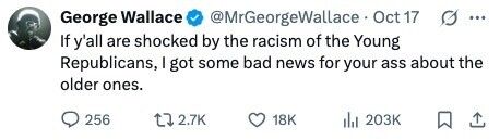 George Wallace @MrGeorgeWallace Oct 17 ... If y'all are shocked by the racism of the Young Republicans, I got some bad news for your ass about the older ones. 256 2.7K 18K del 203K 