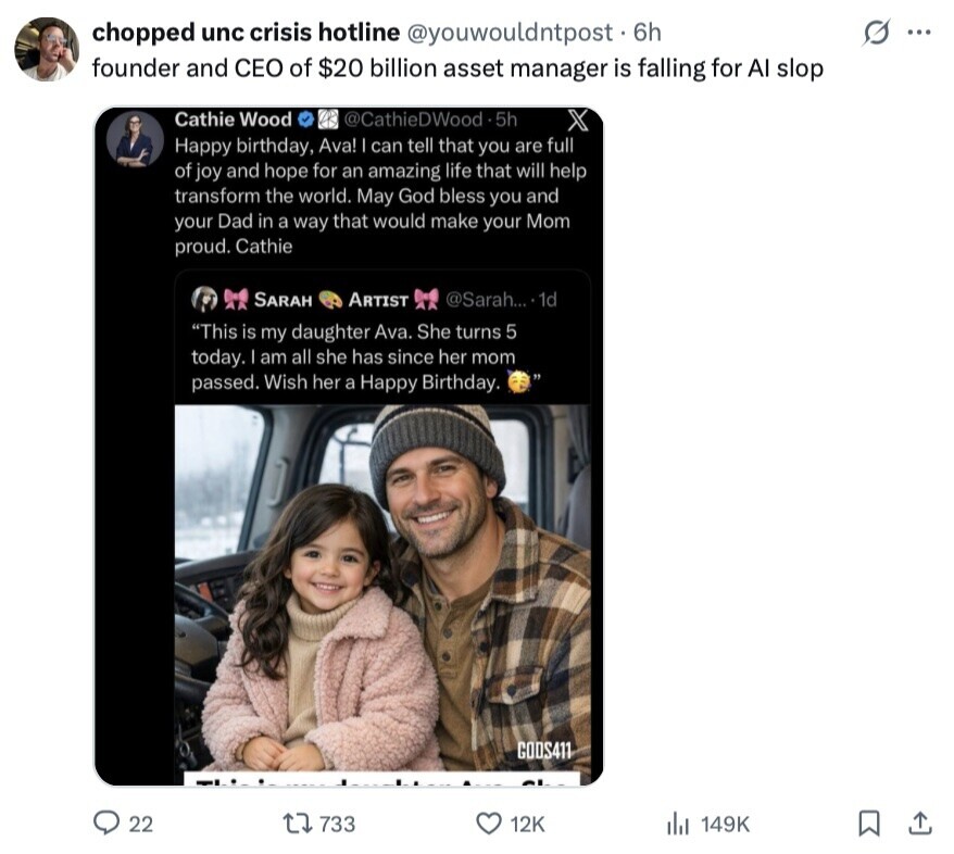 chopped unc crisis hotline @youwouldntpost . 6h s ... founder and CEO of $20 billion asset manager is falling for AI slop Cathie Wood @CathieDWood.5h X Happy birthday, Ava! I can tell that you are full of joy and hope for an amazing life that will help transform the world. May God bless you and your Dad in a way that would make your Mom proud. Cathie SARAH ARTIST @Sarah... .1d This is my daughter Ava. She turns 5 today. am all she has since her mom passed. Wish her a Happy Birthday. CODS411 22 733 12K del 149K