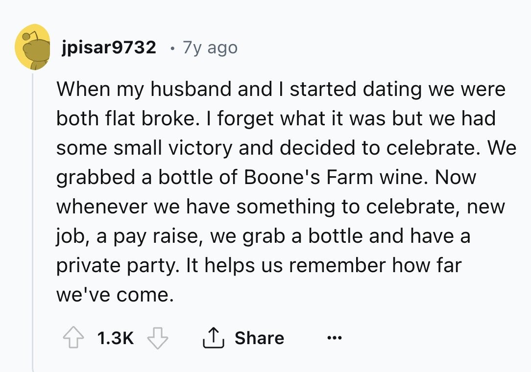 jpisar9732 7y ago When my husband and I started dating we were both flat broke. I forget what it was but we had some small victory and decided to celebrate. We grabbed a bottle of Boone's Farm wine. Now whenever we have something to celebrate, new job, a pay raise, we grab a bottle and have a private party. It helps us remember how far we've come. 1.3K Share ...
