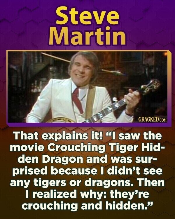 Steve Martin CRACKED.COM That explains it! I saw the movie Crouching Tiger Hid- den Dragon and was sur- prised because I didn't see any tigers or dragons. Then I realized why: they're crouching and hidden.