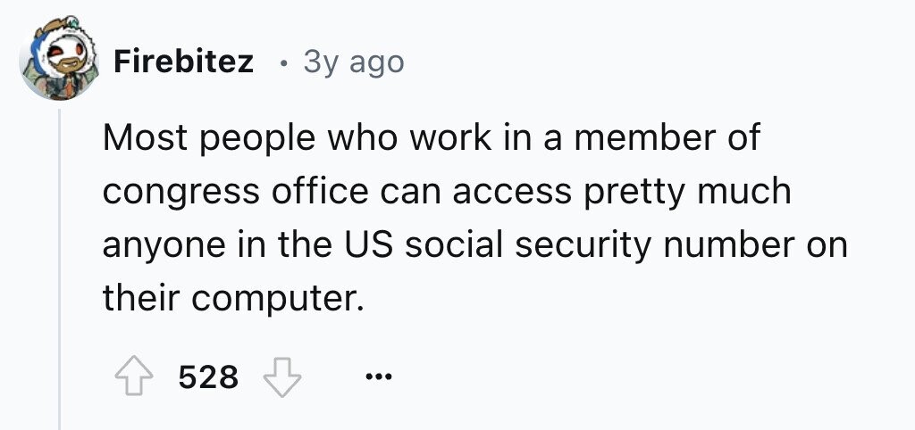 Firebitez D 3y ago Most people who work in a member of congress office can access pretty much anyone in the US social security number on their computer. 528 ...