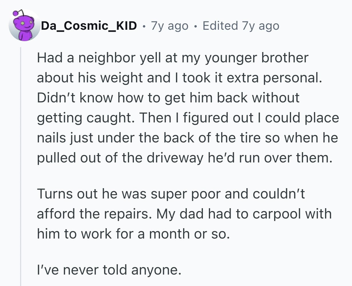 Da_Cosmic_KID 7y ago Edited 7y ago Had a neighbor yell at my younger brother about his weight and I took it extra personal. Didn't know how to get him back without getting caught. Then I figured out I could place nails just under the back of the tire so when he pulled out of the driveway he'd run over them. Turns out he was super poor and couldn't afford the repairs. My dad had to carpool with him to work for a month or so. I've never told anyone.