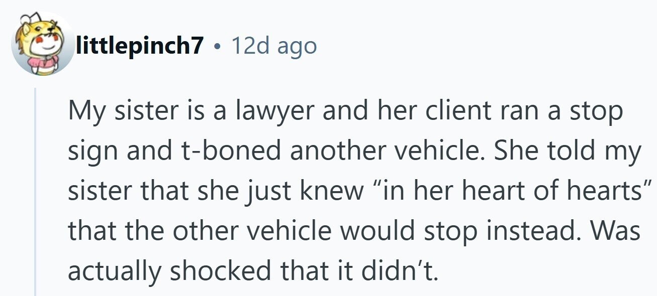 littlepinch7 . 12d ago My sister is a lawyer and her client ran a stop sign and t-boned another vehicle. She told my sister that she just knew in her heart of hearts that the other vehicle would stop instead. Was actually shocked that it didn't.