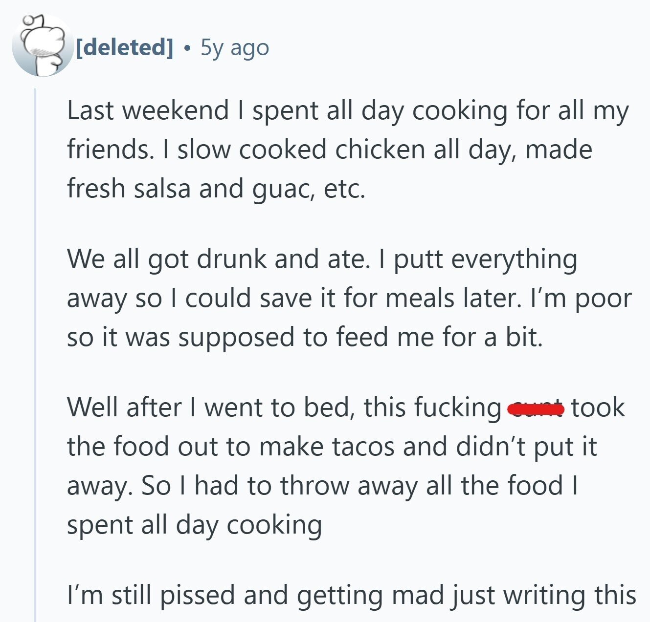 5y ago Last weekend I spent all day cooking for all my friends. I slow cooked chicken all day, made fresh salsa and guac, etc. We all got drunk and ate. I putt everything away so I could save it for meals later. I'm poor so it was supposed to feed me for a bit. Well after I went to bed, this fucking took the food out to make tacos and didn't put it away. So I had to throw away all the food I spent all day cooking I'm still pissed and getting mad just writing this